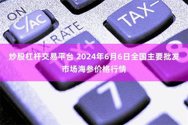 炒股杠杆交易平台 2024年6月6日全国主要批发市场海参