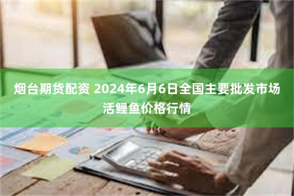 烟台期货配资 2024年6月6日全国主要批发市场活鲤鱼价格行情