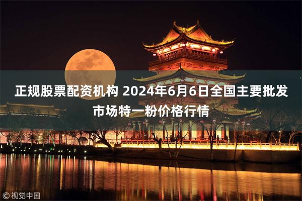 正规股票配资机构 2024年6月6日全国主要批发市场特一粉价格行情