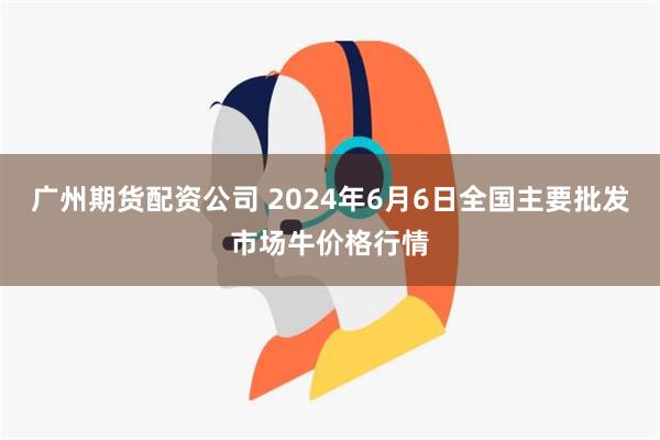 广州期货配资公司 2024年6月6日全国主要批发市场牛价格行情