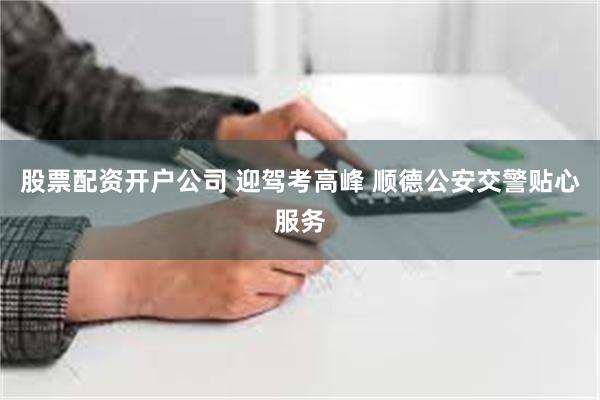 股票配资开户公司 迎驾考高峰 顺德公安交警贴心服务