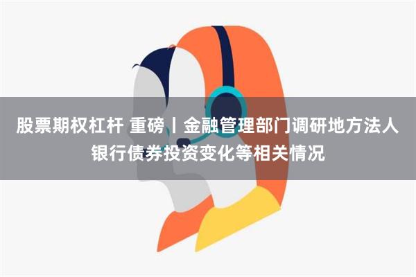 股票期权杠杆 重磅丨金融管理部门调研地方法人银行债券投资变化等相关情况