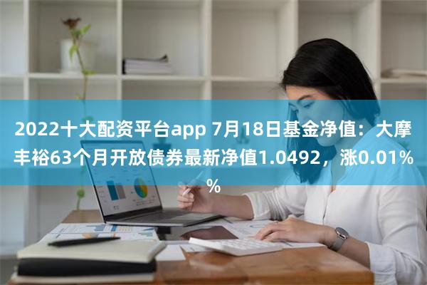 2022十大配资平台app 7月18日基金净值：大摩丰裕63个月开放债券最新净值1.0492，涨0.01%