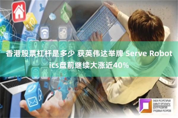 香港股票杠杆是多少 获英伟达举牌 Serve Robotics盘前继续大涨近40%