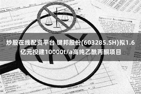 炒股在线配资平台 键邦股份(603285.SH)拟1.6亿元投建10000t/a高纯乙酰丙酮项目