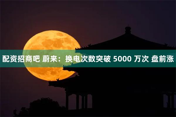 配资招商吧 蔚来：换电次数突破 5000 万次 盘前涨