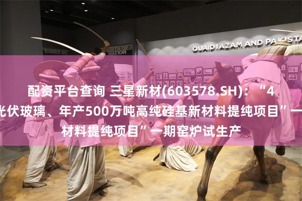 配资平台查询 三星新材(603578.SH)：“4×1200吨/天光伏玻璃、年产500万吨高纯硅基新材料提纯项目”一期窑炉试生产