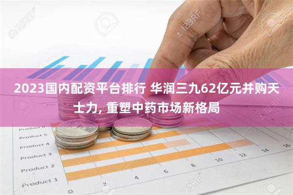 2023国内配资平台排行 华润三九62亿元并购天士力, 重塑中药市场新格局