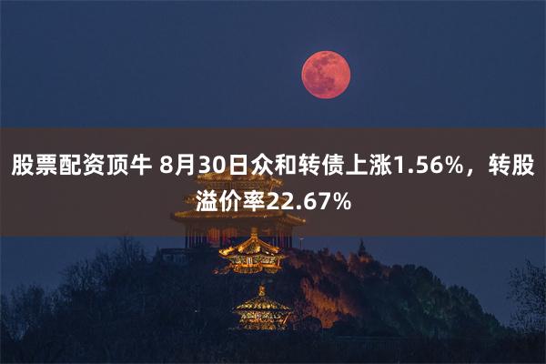 股票配资顶牛 8月30日众和转债上涨1.56%，转股溢价率22.67%