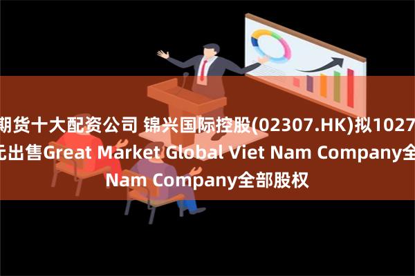 期货十大配资公司 锦兴国际控股(02307.HK)拟1027.6万美元出售Great Market Global Viet Nam Company全部股权