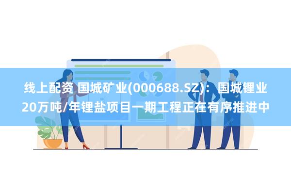 线上配资 国城矿业(000688.SZ)：国城锂业20万吨/年锂盐项目一期工程正在有序推进中