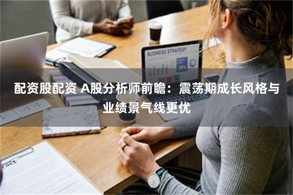 配资股配资 A股分析师前瞻：震荡期成长风格与业绩景气线更优