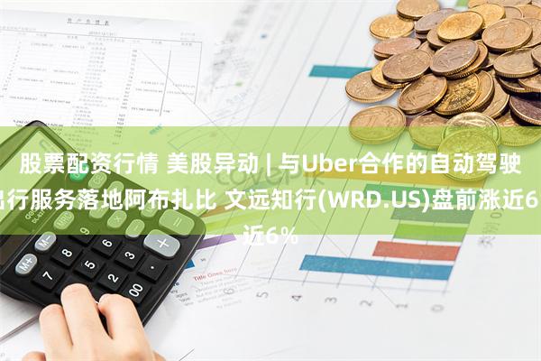 股票配资行情 美股异动 | 与Uber合作的自动驾驶出行服务落地阿布扎比 文远知行(WRD.US)盘前涨近6%