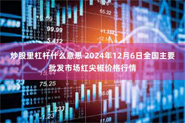 炒股里杠杆什么意思 2024年12月6日全国主要批发市场红尖椒价格行情