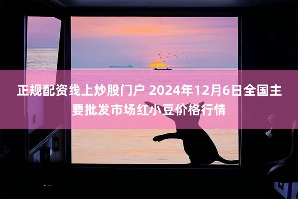 正规配资线上炒股门户 2024年12月6日全国主要批发市场红小豆价格行情