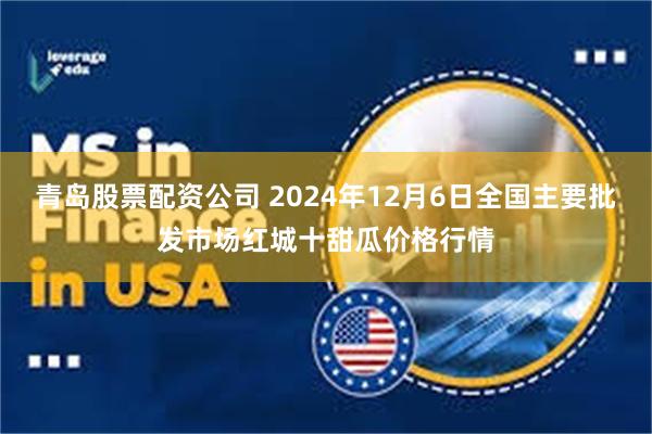 青岛股票配资公司 2024年12月6日全国主要批发市场红城十甜瓜价格行情