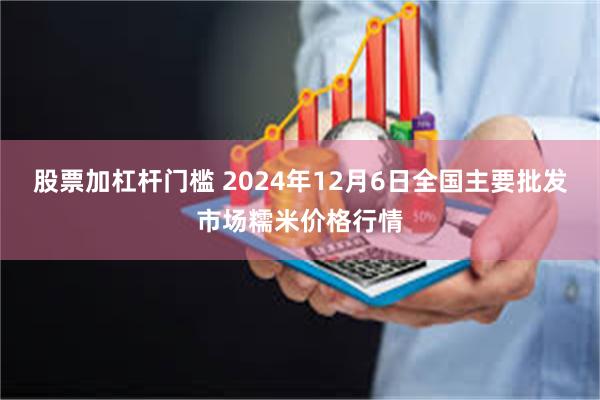 股票加杠杆门槛 2024年12月6日全国主要批发市场糯米价格行情