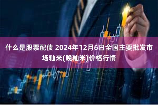 什么是股票配债 2024年12月6日全国主要批发市场籼米(晚籼米)价格行情