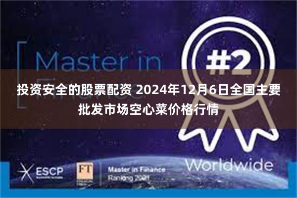 投资安全的股票配资 2024年12月6日全国主要批发市场空心菜价格行情