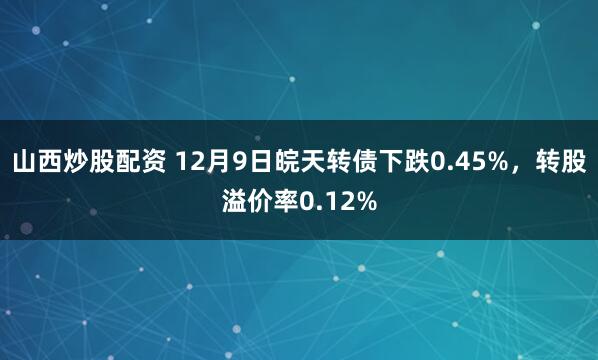 山西炒股配资 12月9日皖天转债下跌0.45%，转股溢价率0.12%