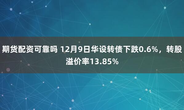 期货配资可靠吗 12月9日华设转债下跌0.6%，转股溢价率13.85%