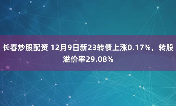 长春炒股配资 12月9日新23转债上涨0.17%，转股溢价率29.08%