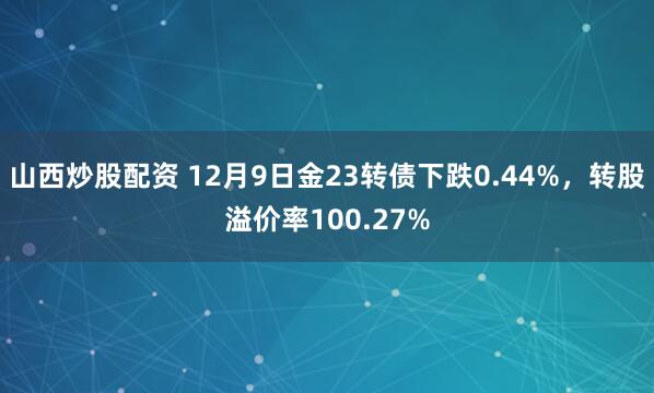 山西炒股配资 12月9日金23转债下跌0.44%，转股溢价率100.27%