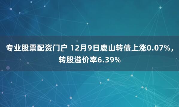 专业股票配资门户 12月9日鹿山转债上涨0.07%，转股溢价率6.39%