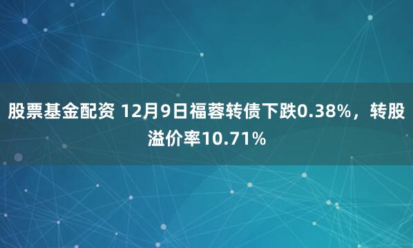 股票基金配资 12月9日福蓉转债下跌0.38%，转股溢价率10.71%