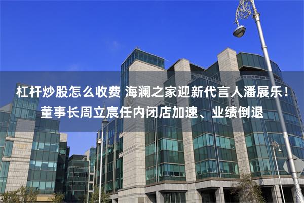 杠杆炒股怎么收费 海澜之家迎新代言人潘展乐！董事长周立宸任内闭店加速、业绩倒退