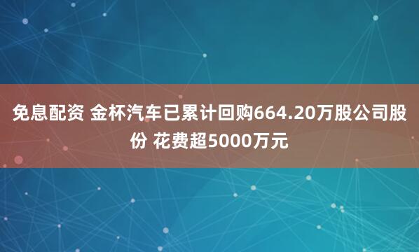 免息配资 金杯汽车已累计回购664.20万股公司股份 花费超5000万元