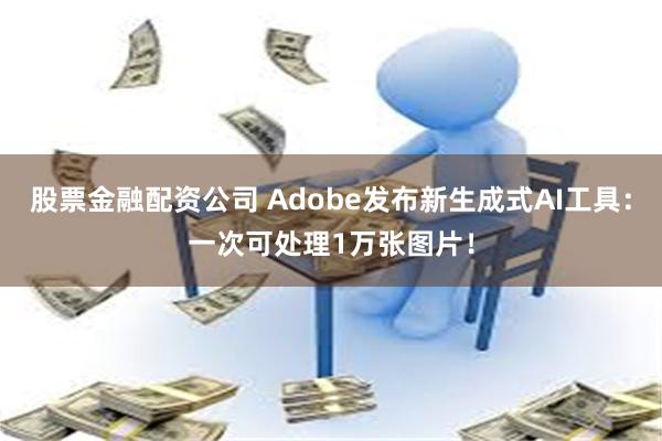 股票金融配资公司 Adobe发布新生成式AI工具：一次可处理1万张图片！