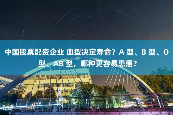 中国股票配资企业 血型决定寿命？A 型、B 型、O 型、AB 型，哪种更容易患癌？