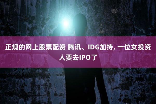 正规的网上股票配资 腾讯、IDG加持, 一位女投资人要去IPO了