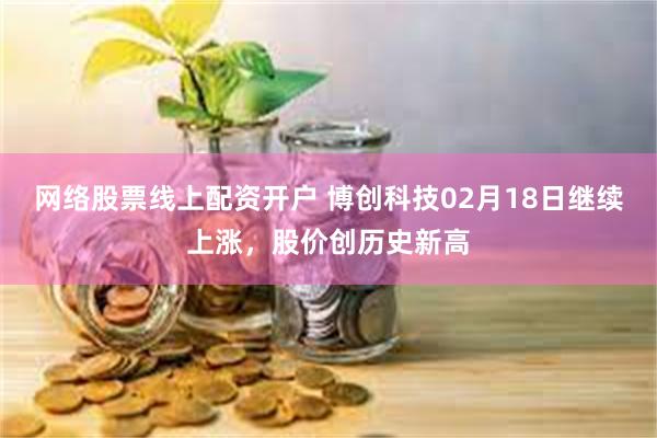 网络股票线上配资开户 博创科技02月18日继续上涨，股价创历史新高