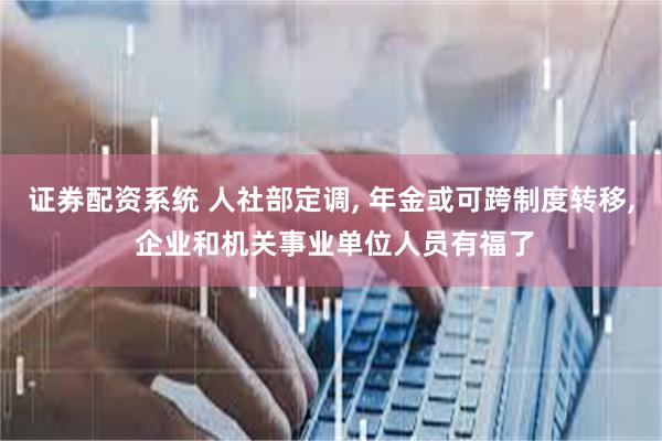 证券配资系统 人社部定调, 年金或可跨制度转移, 企业和机关事业单位人员有福了