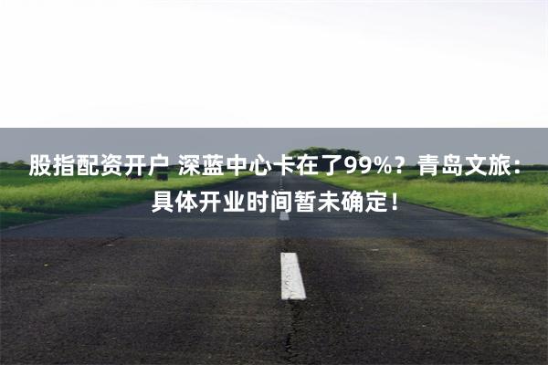 股指配资开户 深蓝中心卡在了99%？青岛文旅：具体开业时间暂未确定！