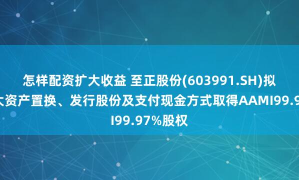 怎样配资扩大收益 至正股份(603991.SH)拟通过重大资产置换、发行股份及支付现金方式取得AAMI99.97%股权