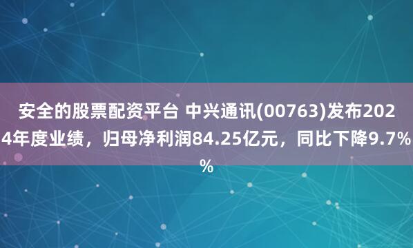 安全的股票配资平台 中兴通讯(00763)发布2024年度业绩，归母净利润84.25亿元，同比下降9.7%