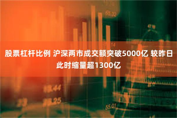 股票杠杆比例 沪深两市成交额突破5000亿 较昨日此时缩量超1300亿