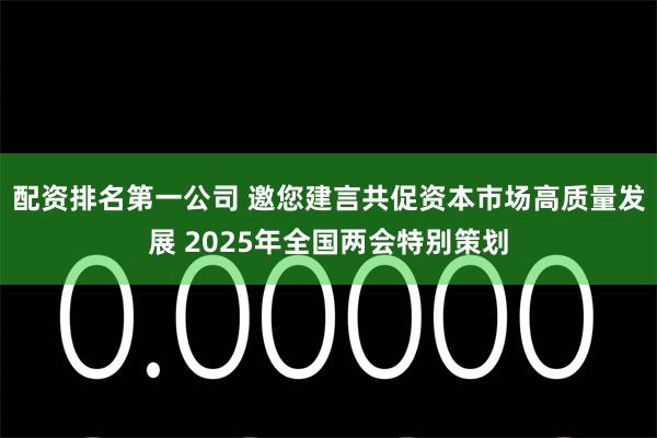 配资排名第一公司 邀您建言共促资本市场高质量发展 2025年全国两会特别策划