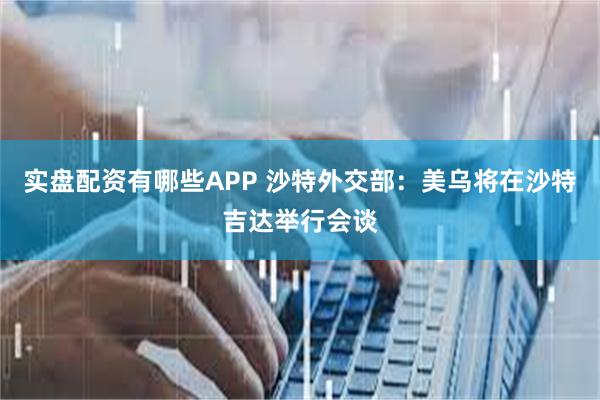 实盘配资有哪些APP 沙特外交部：美乌将在沙特吉达举行会谈