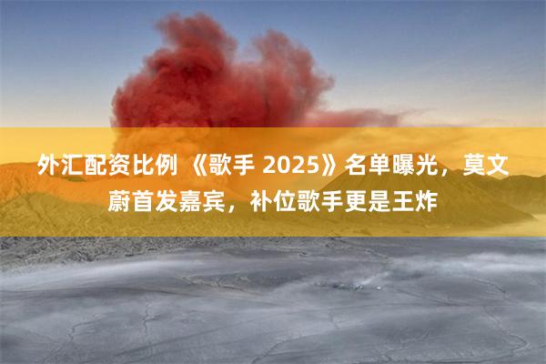 外汇配资比例 《歌手 2025》名单曝光，莫文蔚首发嘉宾，补位歌手更是王炸