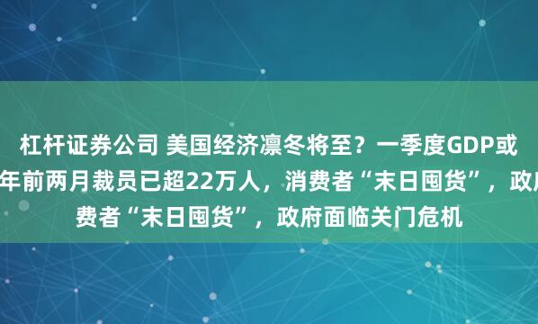 杠杆证券公司 美国经济凛冬将至？一季度GDP或萎缩2.8% ，今年前两月裁员已超22万人，消费者“末日囤货”，政府面临关门危机