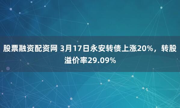 股票融资配资网 3月17日永安转债上涨20%，转股溢价率29.09%